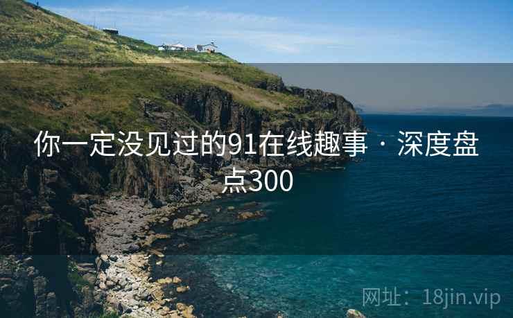 你一定没见过的91在线趣事 · 深度盘点300 你一定没见过的91在线趣事 · 深度盘点300